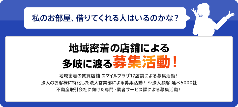 地域密着の店舗による多岐に渡る募集活動！ 地域密着の賃貸店舗 スマイルプラザ17店舗による募集活動！法人のお客様に特化した法人営業部による募集活動！ ※法人顧客 延べ5000社不動産取引会社に向けた専門・業者サービス課による募集活動！