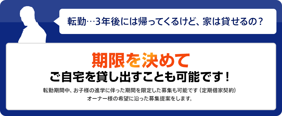 期限を決めて ご自宅を貸す出すことも可能です！転勤期間中、お子様の進学に伴った期間を限定した募集も可能です（定期借家契約）オーナー様の希望に沿った募集提案をします。