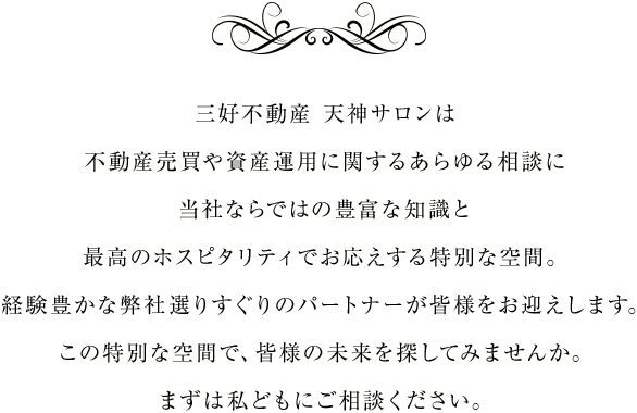 三好不動産 天神サロンは不動産売買や資産運用に関するあらゆる相談に当社ならではの豊富な知識と最高のホスピタリティでお応えする特別な空間。経験豊かな弊社選りすぐりのパートナーが皆様をお迎えします。この特別な空間で、皆様の未来を探してみませんか。まずは私どもにご相談ください。